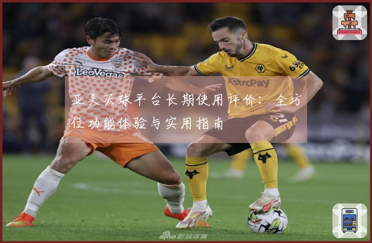 亚美买球平台长期使用评价：全方位功能体验与实用指南