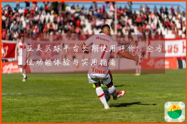 亚美买球平台长期使用评价:全方位功能体验与实用指南