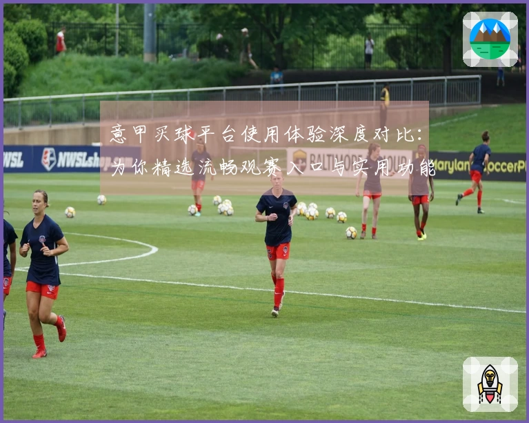 意甲买球平台使用体验深度对比：为你精选流畅观赛入口与实用功能