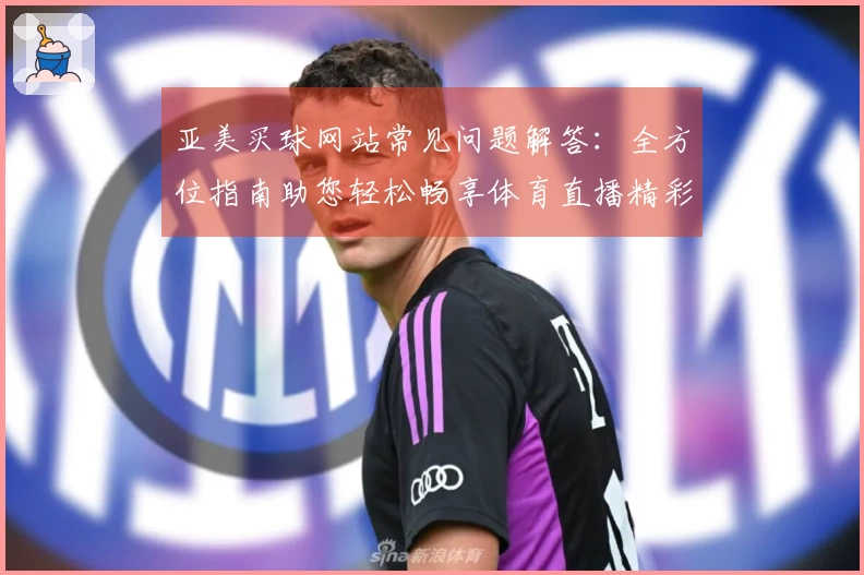 亚美买球网站常见问题解答：全方位指南助您轻松畅享体育直播精彩内容